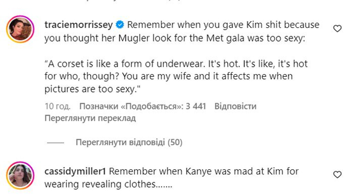 Пам’ятаєш, як ти гнобив Кім, бо вважав, що її образ Mugler для Met Gala був надто сексуальним: Корсет — це як форма нижньої білизни. Гаряче. Але це гаряче для кого? Ти моя дружина, і мене хвилює, якщо фото надто сексуальні, - пригадують у коментарях слова Каньє