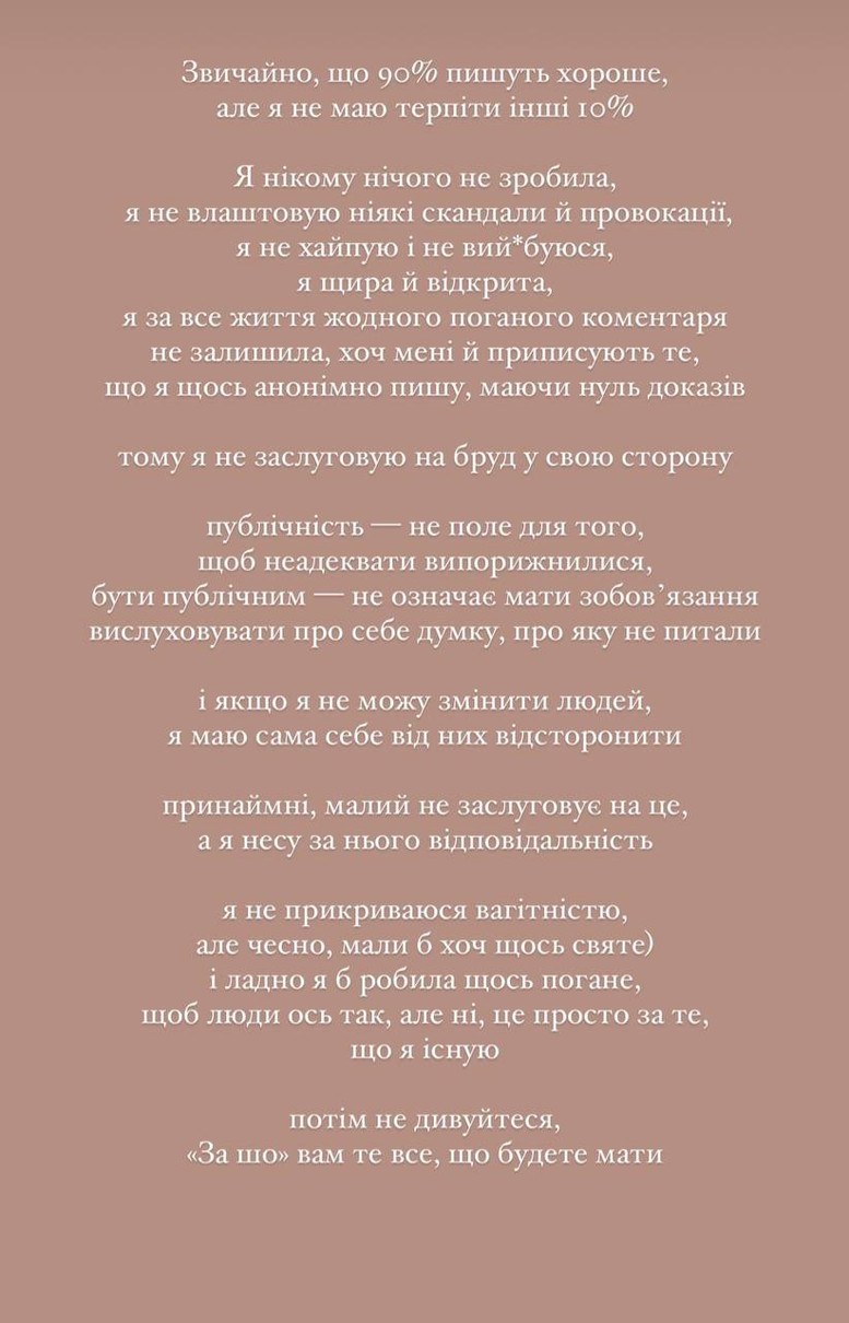 Звичайно, що 90% пишуть хороше, але я не маю терпіти інші 10%. Я нікому нічого не зробила, не влаштовую ніякі скандали й провокації, не хайпую і не вий*буюся, я щира й відкрита, я за все життя жодного поганого коментаря не залишила, хоч мені й приписують те, що я щось анонімно пишу, маючи нуль доказів, тому я не заслуговую на бруд у свою сторону, - різко відповіла блогерка