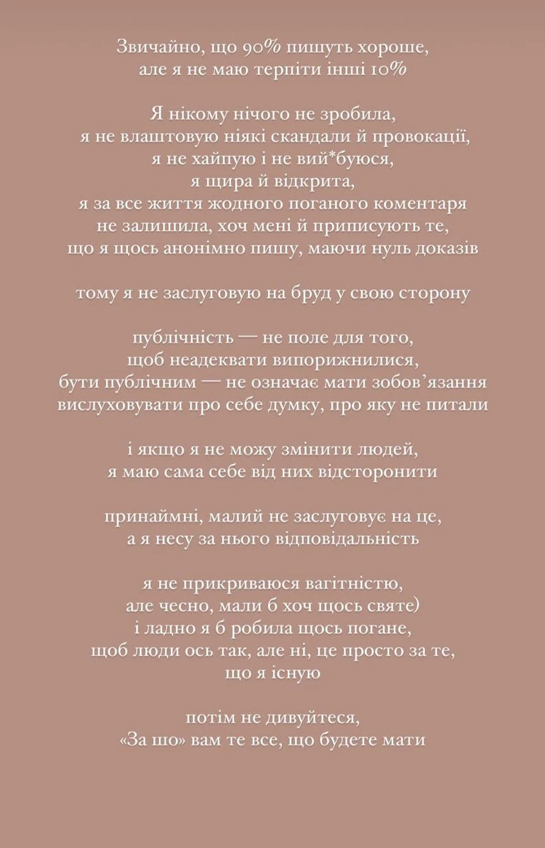 Звичайно, що 90% пишуть хороше, але я не маю терпіти інші 10%. Я нікому нічого не зробила, не влаштовую ніякі скандали й провокації, не хайпую і не вий*буюся, я щира й відкрита, я за все життя жодного поганого коментаря не залишила, хоч мені й приписують те, що я щось анонімно пишу, маючи нуль доказів, тому я не заслуговую на бруд у свою сторону, - різко відповіла блогерка